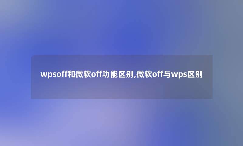 wpsoff和微软off功能区别,微软off与wps区别 wpsoff和微软off功能区别,微软off与wps区别