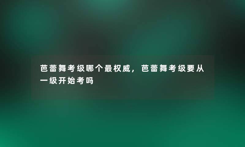 芭蕾舞考级哪个权威,芭蕾舞考级要从一级开始考吗 芭蕾舞考级哪个权威,芭蕾舞考级要从一级开始考吗