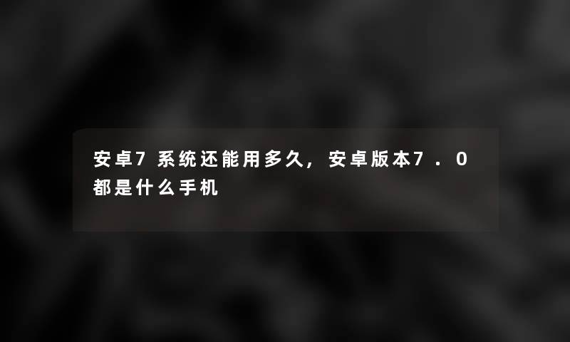 安卓7系统还能用多久,安卓版本7.0都是什么手机 安卓7系统还能用多久,安卓版本7.0都是什么手机