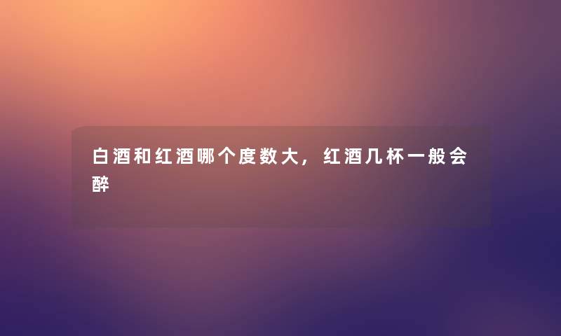 白酒和红酒哪个度数大,红酒几杯一般会醉 白酒和红酒哪个度数大,红酒几杯一般会醉