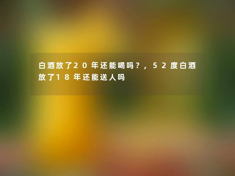 白酒放了20年还能喝吗?,52度白酒放了18年还能送人吗 白酒放了20年还能喝吗?,52度白酒放了18年还能送人吗