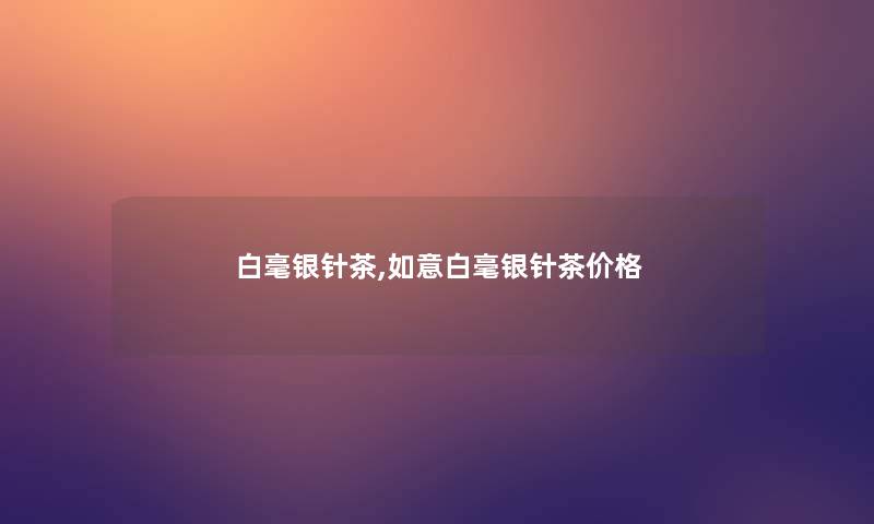 白毫银针茶,如意白毫银针茶价格 白毫银针茶,如意白毫银针茶价格