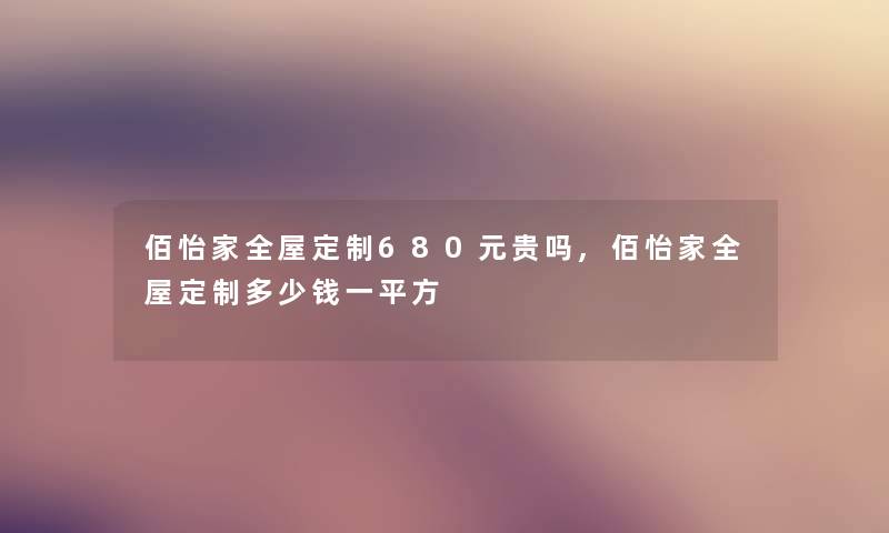 佰怡家全屋定制680元贵吗,佰怡家全屋定制多少钱一平方 佰怡家全屋定制680元贵吗,佰怡家全屋定制多少钱一平方