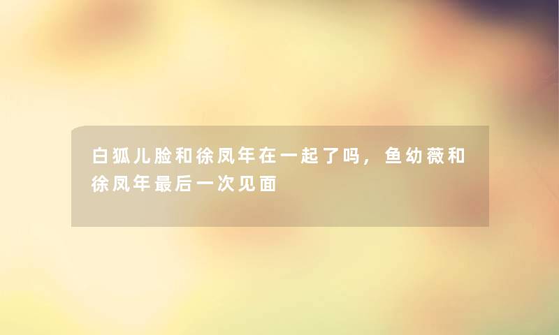 白狐儿脸和徐凤年在一起了吗,鱼幼薇和徐凤年这里要说一次见面 白狐儿脸和徐凤年在一起了吗,鱼幼薇和徐凤年这里要说一次见面