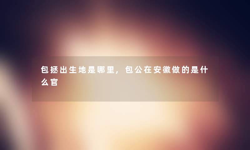 包拯出生地是哪里,包公在安徽做的是什么官 包拯出生地是哪里,包公在安徽做的是什么官