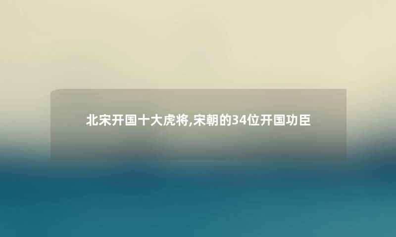 北宋开国一些虎将,宋朝的34位开国功臣 北宋开国一些虎将,宋朝的34位开国功臣