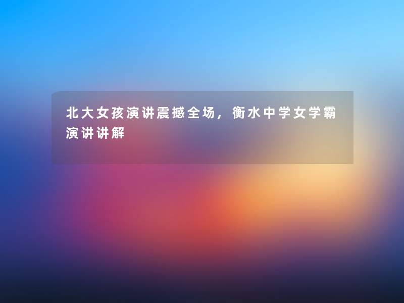 北大女孩演讲震撼全场,衡水中学女学霸演讲讲解 北大女孩演讲震撼全场,衡水中学女学霸演讲讲解