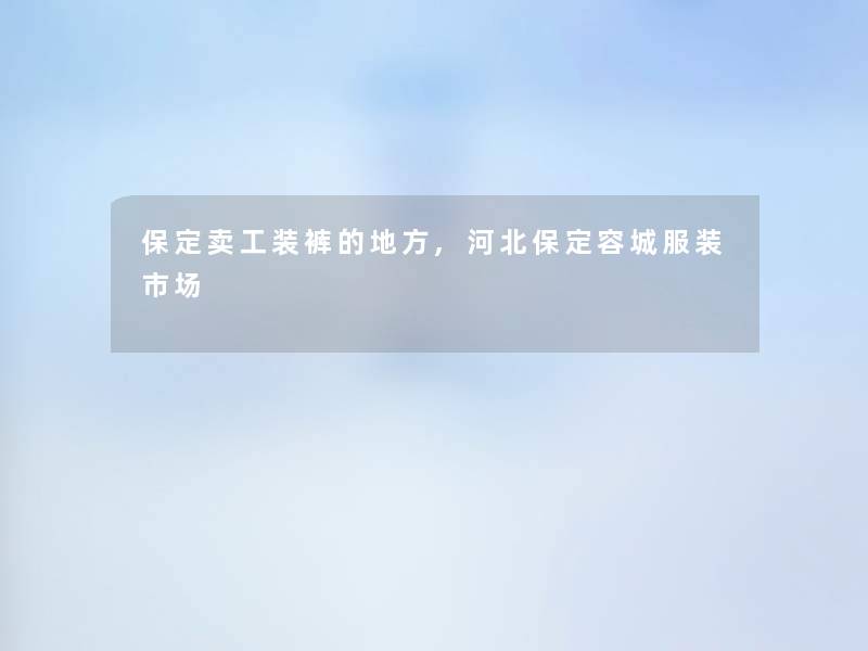 保定卖工装裤的地方,河北保定容城服装市场 保定卖工装裤的地方,河北保定容城服装市场
