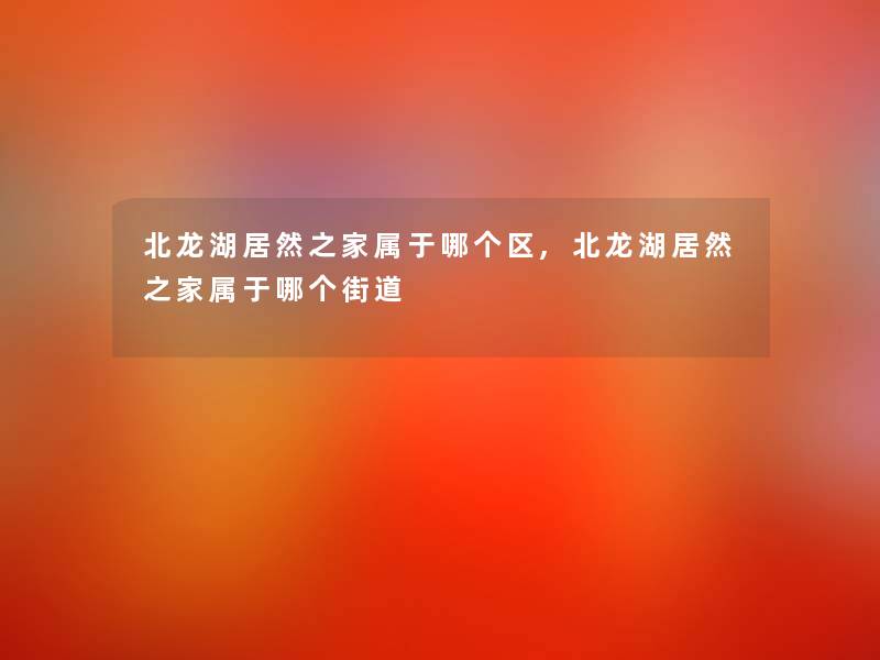 北龙湖居然之家属于哪个区,北龙湖居然之家属于哪个街道 北龙湖居然之家属于哪个区,北龙湖居然之家属于哪个街道