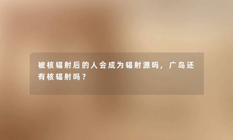 被核辐射后的人会成为辐射源吗,广岛还有核辐射吗? 被核辐射后的人会成为辐射源吗,广岛还有核辐射吗?