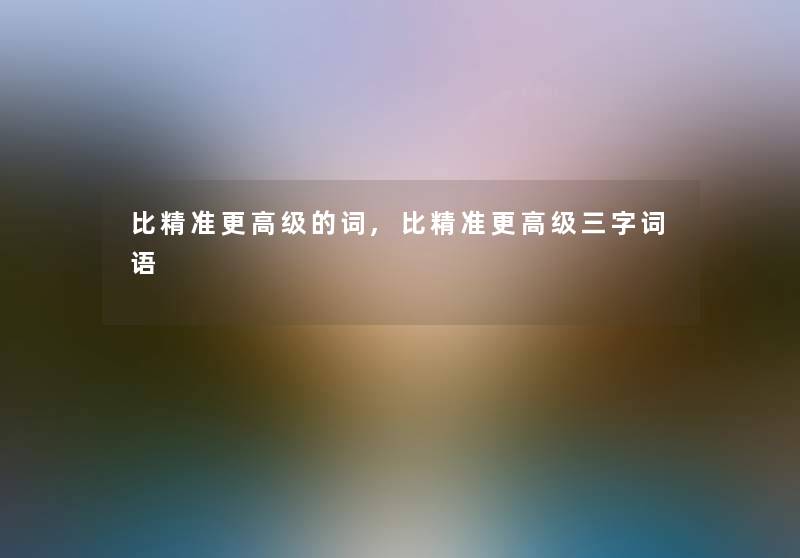 比精准更高级的词,比精准更高级三字词语 比精准更高级的词,比精准更高级三字词语