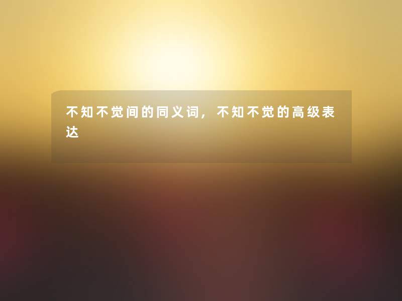 不知不觉间的同义词,不知不觉的高级表达