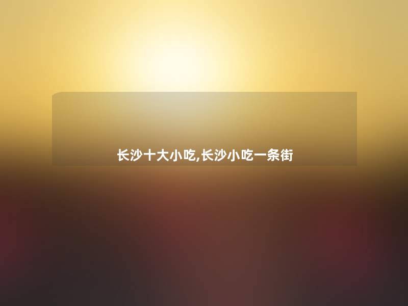 长沙一些小吃,长沙小吃一条街 长沙一些小吃,长沙小吃一条街