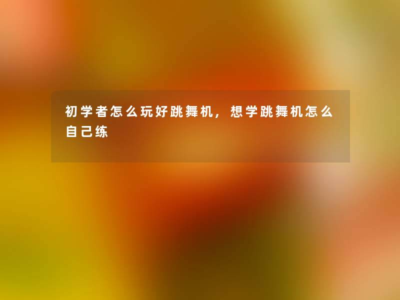 初学者怎么玩好跳舞机,想学跳舞机怎么自己练 初学者怎么玩好跳舞机,想学跳舞机怎么自己练