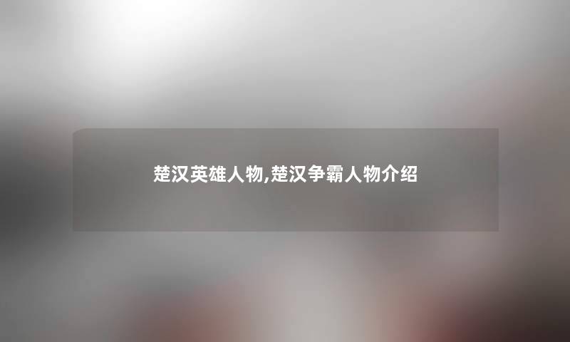 楚汉英雄人物,楚汉争霸人物介绍 楚汉英雄人物,楚汉争霸人物介绍
