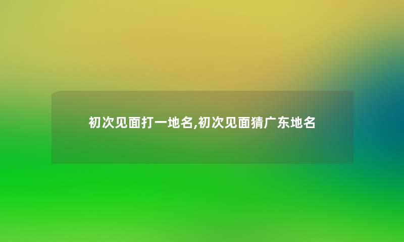 初次见面打一地名,初次见面猜广东地名 初次见面打一地名,初次见面猜广东地名