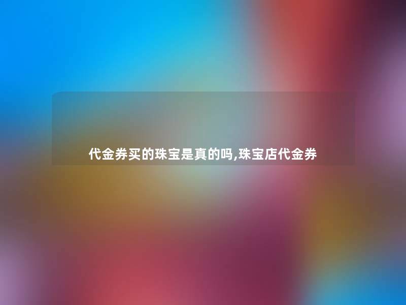 代金券买的珠宝是真的吗,珠宝店代金券 代金券买的珠宝是真的吗,珠宝店代金券
