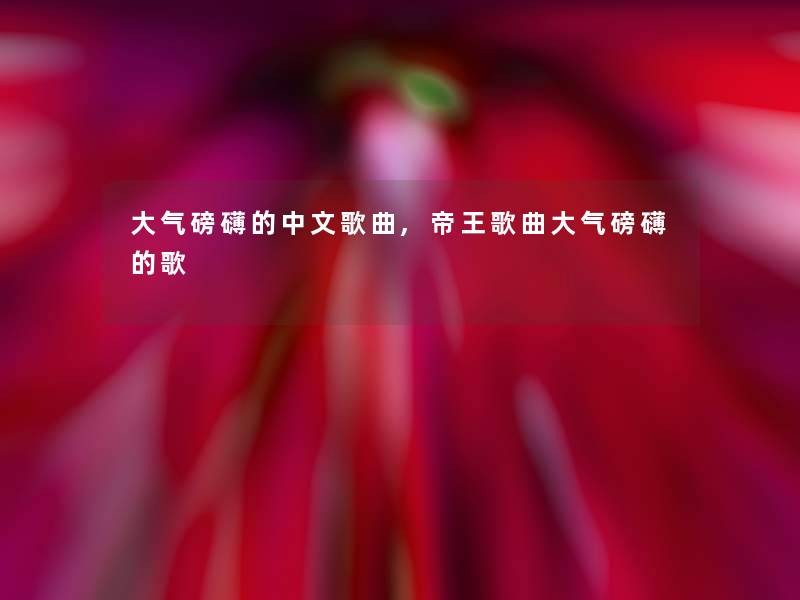 大气磅礴的中文歌曲,帝王歌曲大气磅礴的歌 大气磅礴的中文歌曲,帝王歌曲大气磅礴的歌