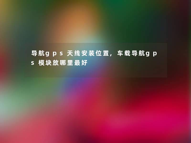 导航gps天线安装位置,车载导航gps模块放哪里好 导航gps天线安装位置,车载导航gps模块放哪里好