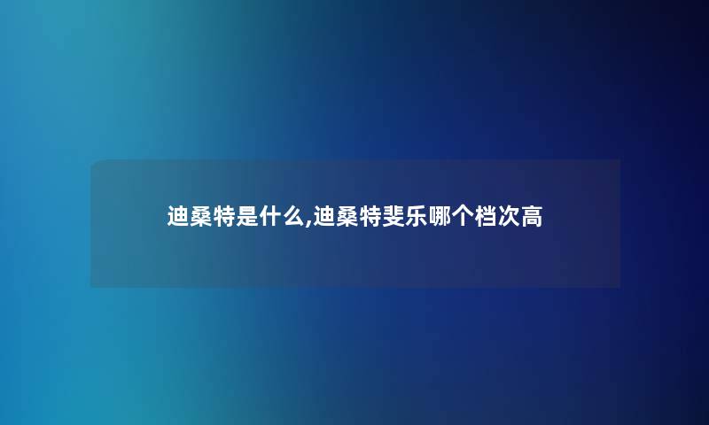 迪桑特是什么,迪桑特斐乐哪个档次高 迪桑特是什么,迪桑特斐乐哪个档次高