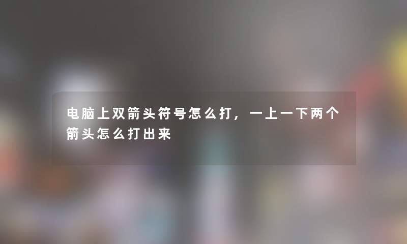电脑上双箭头符号怎么打,一上一下两个箭头怎么打出来 电脑上双箭头符号怎么打,一上一下两个箭头怎么打出来