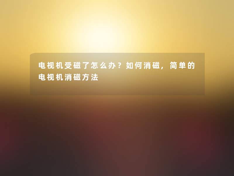 电视机受磁了怎么办?如何消磁,简单的电视机消磁方法 电视机受磁了怎么办?如何消磁,简单的电视机消磁方法