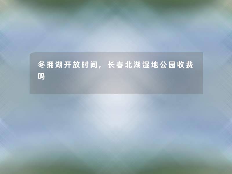 冬拥湖开放时间,长春北湖湿地公园收费吗 冬拥湖开放时间,长春北湖湿地公园收费吗