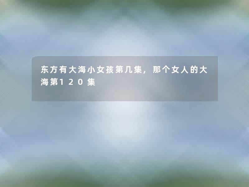 东方有大海小女孩第几集,那个女人的大海第120集 东方有大海小女孩第几集,那个女人的大海第120集