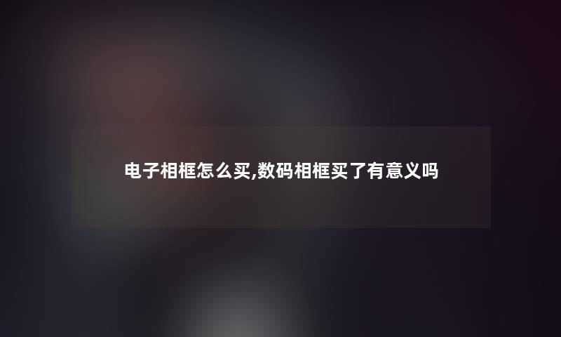 电子相框怎么买,数码相框买了有意义吗 电子相框怎么买,数码相框买了有意义吗