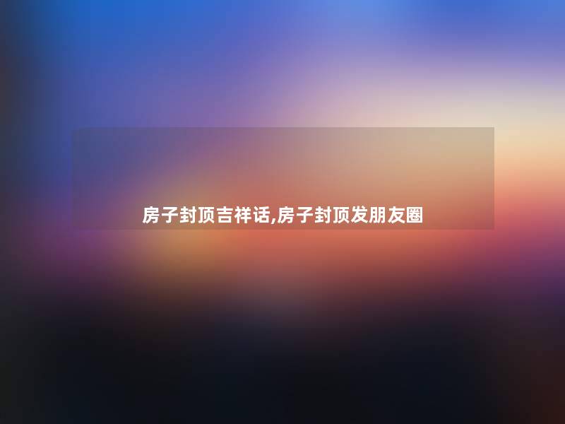 房子封顶吉祥话,房子封顶发朋友圈 房子封顶吉祥话,房子封顶发朋友圈