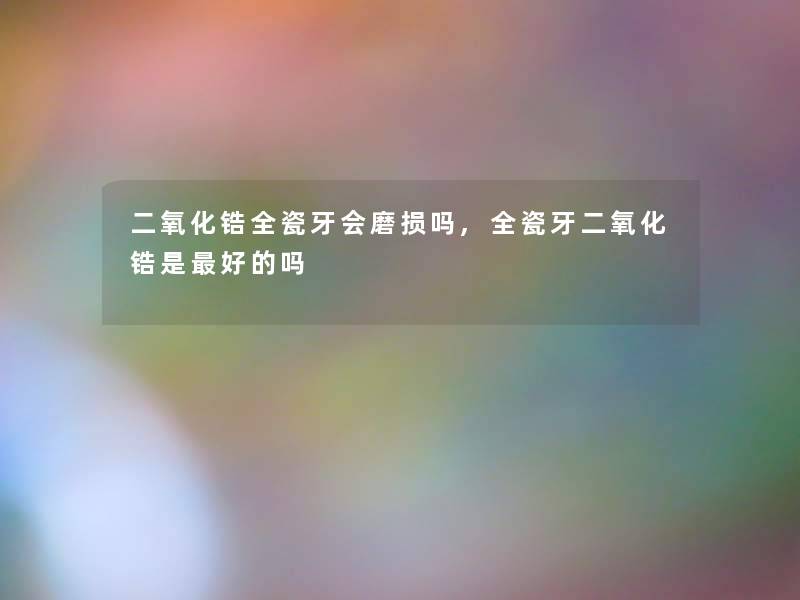 二氧化锆全瓷牙会磨损吗,全瓷牙二氧化锆是好的吗 二氧化锆全瓷牙会磨损吗,全瓷牙二氧化锆是好的吗