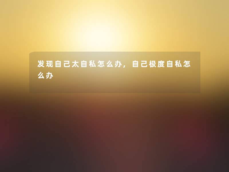 发现自己太自私怎么办,自己极度自私怎么办 发现自己太自私怎么办,自己极度自私怎么办