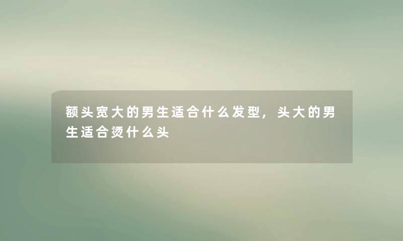 额头宽大的男生适合什么发型,头大的男生适合烫什么头 额头宽大的男生适合什么发型,头大的男生适合烫什么头