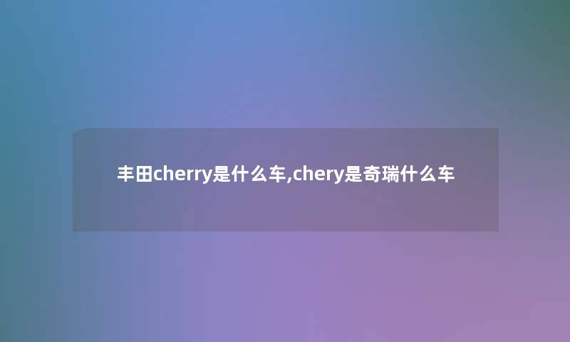 丰田cherry是什么车,chery是奇瑞什么车 丰田cherry是什么车,chery是奇瑞什么车