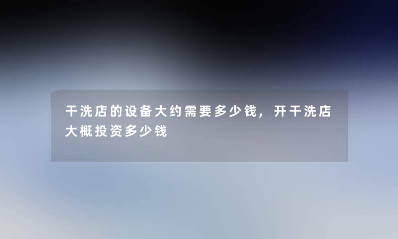 干洗店的设备大约需要多少钱,开干洗店大概投资多少钱 干洗店的设备大约需要多少钱,开干洗店大概投资多少钱