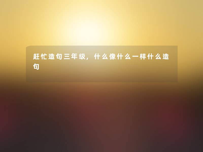 赶忙造句三年级,什么像什么一样什么造句 赶忙造句三年级,什么像什么一样什么造句