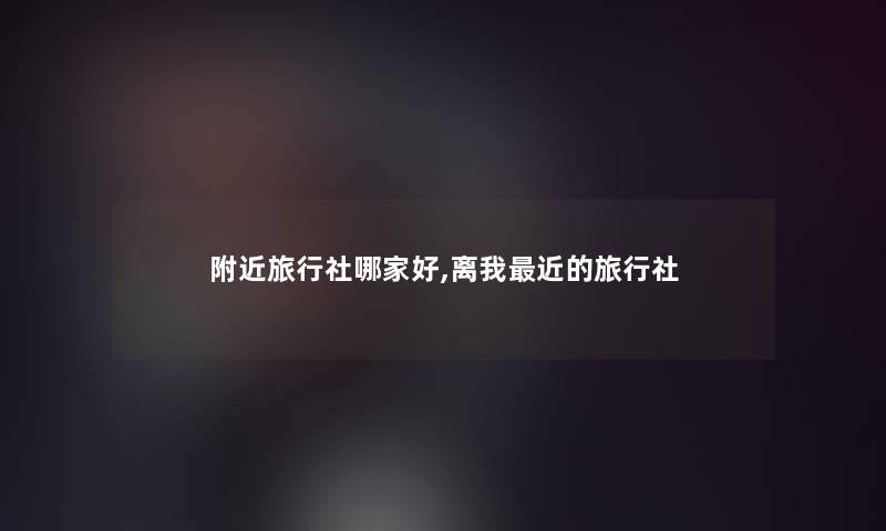 附近旅行社哪家好,离我近的旅行社 附近旅行社哪家好,离我近的旅行社