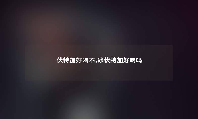 伏特加好喝不,冰伏特加好喝吗 伏特加好喝不,冰伏特加好喝吗