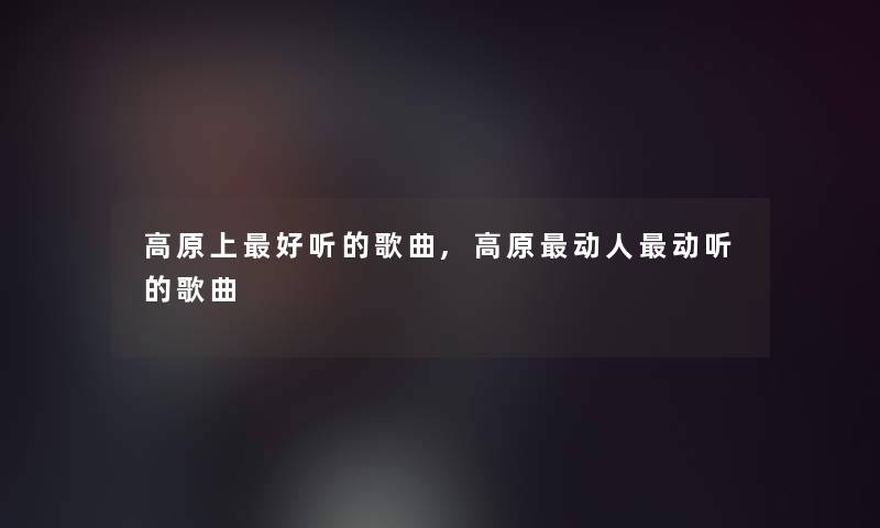 高原上好听的歌曲,高原动人动听的歌曲 高原上好听的歌曲,高原动人动听的歌曲