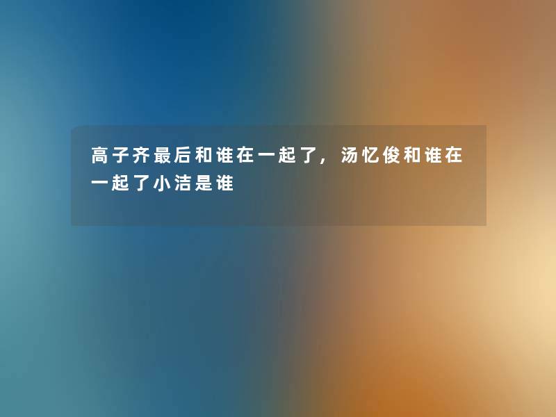 高子齐这里要说和谁在一起了,汤忆俊和谁在一起了小洁是谁 高子齐这里要说和谁在一起了,汤忆俊和谁在一起了小洁是谁