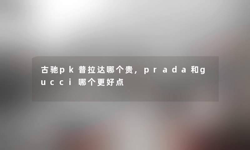 古驰pk普拉达哪个贵,prada和gucci哪个更好点 古驰pk普拉达哪个贵,prada和gucci哪个更好点