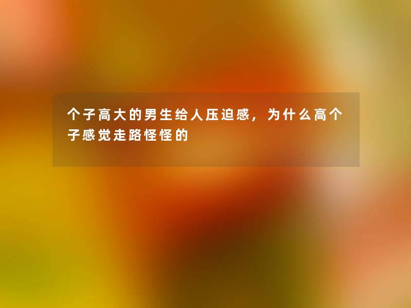 个子高大的男生给人压迫感,为什么高个子感觉走路怪怪的 个子高大的男生给人压迫感,为什么高个子感觉走路怪怪的
