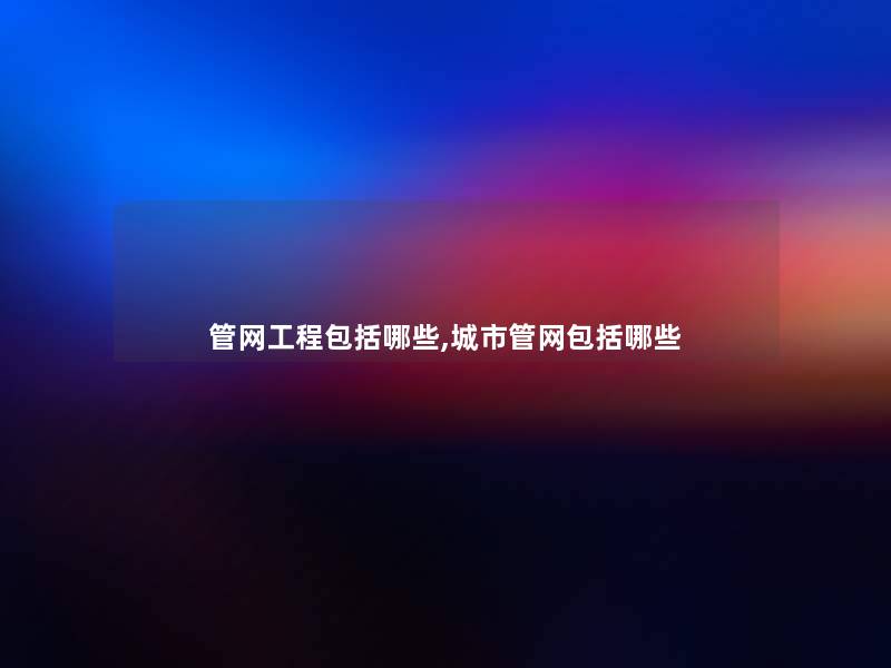 管网工程包括哪些,城市管网包括哪些 管网工程包括哪些,城市管网包括哪些