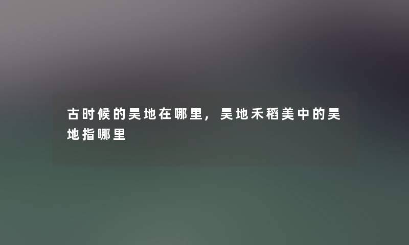 古时候的吴地在哪里,吴地禾稻美中的吴地指哪里 古时候的吴地在哪里,吴地禾稻美中的吴地指哪里