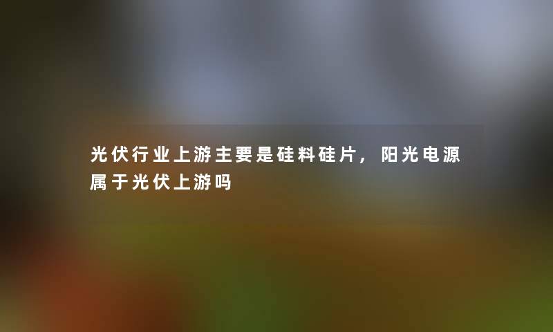 光伏行业上游主要是硅料硅片,阳光电源属于光伏上游吗 光伏行业上游主要是硅料硅片,阳光电源属于光伏上游吗