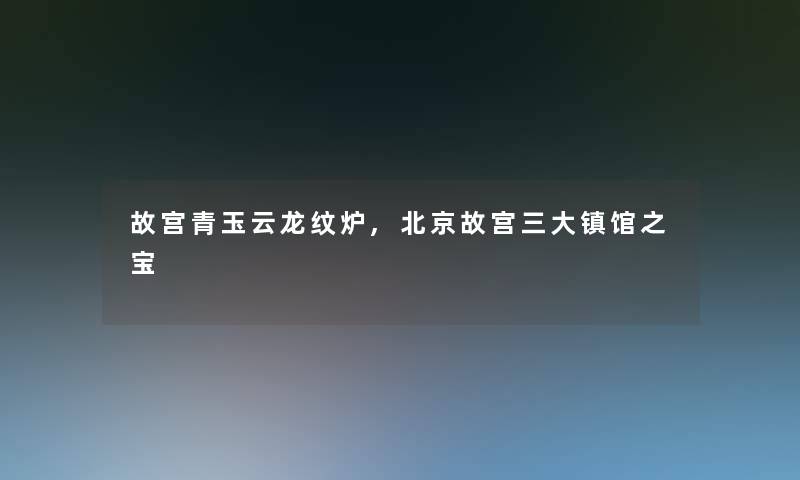 故宫青玉云龙纹炉,北京故宫三大镇馆之宝 故宫青玉云龙纹炉,北京故宫三大镇馆之宝