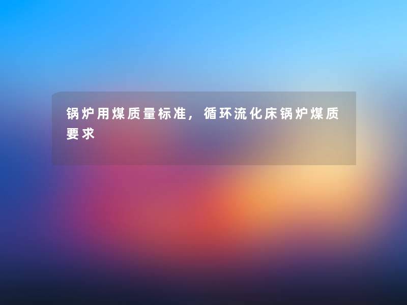 锅炉用煤质量标准,循环流化床锅炉煤质要求 锅炉用煤质量标准,循环流化床锅炉煤质要求