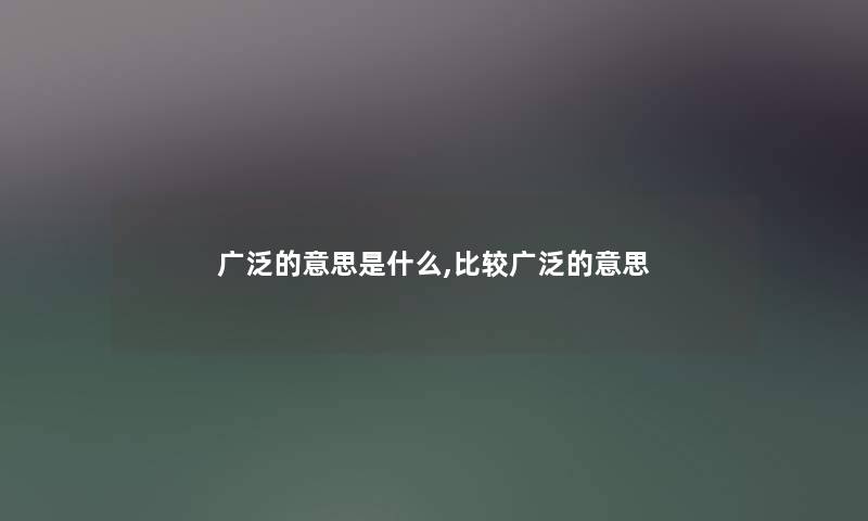 广泛的意思是什么,比较广泛的意思 广泛的意思是什么,比较广泛的意思