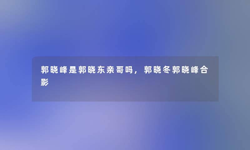 郭晓峰是郭晓东亲哥吗,郭晓冬郭晓峰合影 郭晓峰是郭晓东亲哥吗,郭晓冬郭晓峰合影