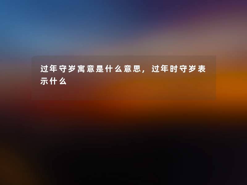 过年守岁寓意是什么意思,过年时守岁表示什么 过年守岁寓意是什么意思,过年时守岁表示什么